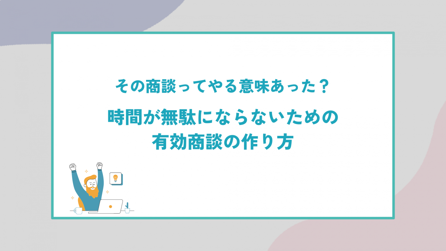 その商談ってやる意味あった？時間が無駄にならないための有効商談の作り方